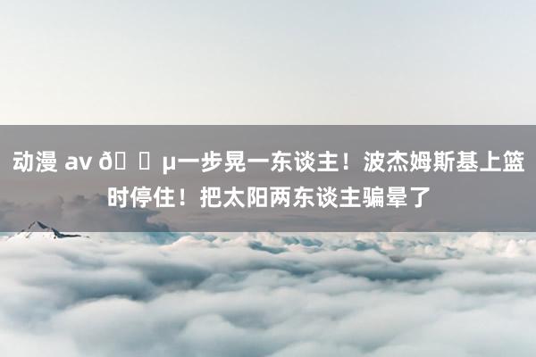 动漫 av 😵一步晃一东谈主！波杰姆斯基上篮时停住！把太阳两东谈主骗晕了