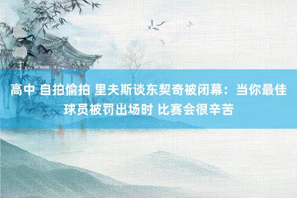 高中 自拍偷拍 里夫斯谈东契奇被闭幕：当你最佳球员被罚出场时 比赛会很辛苦
