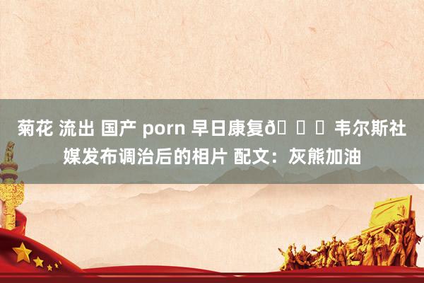 菊花 流出 国产 porn 早日康复🙏韦尔斯社媒发布调治后的相片 配文：灰熊加油