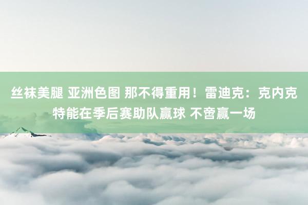 丝袜美腿 亚洲色图 那不得重用！雷迪克：克内克特能在季后赛助队赢球 不啻赢一场