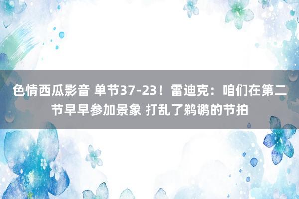 色情西瓜影音 单节37-23！雷迪克：咱们在第二节早早参加景象 打乱了鹈鹕的节拍