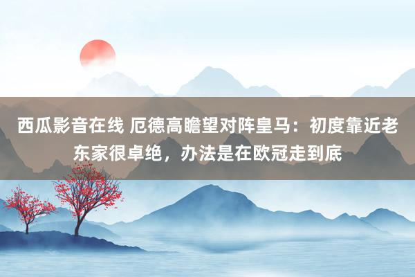 西瓜影音在线 厄德高瞻望对阵皇马：初度靠近老东家很卓绝，办法是在欧冠走到底