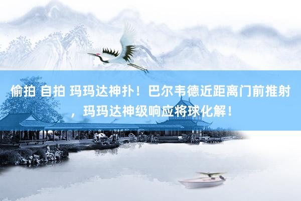 偷拍 自拍 玛玛达神扑！巴尔韦德近距离门前推射，玛玛达神级响应将球化解！