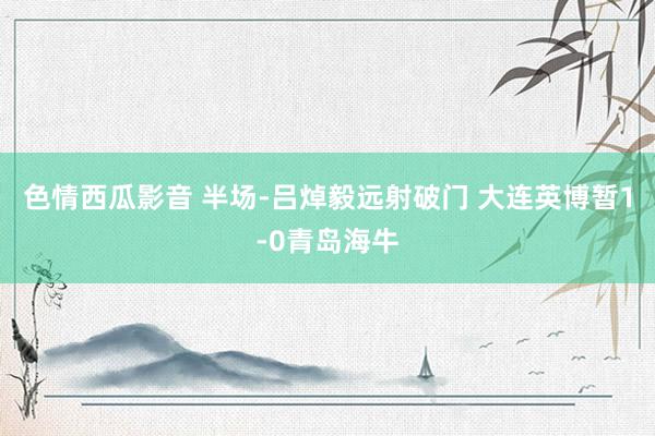 色情西瓜影音 半场-吕焯毅远射破门 大连英博暂1-0青岛海牛